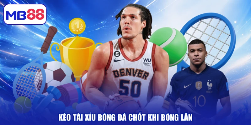 Kèo tài xỉu bóng đá chốt khi bóng lăn